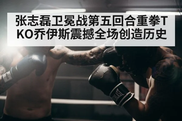 张志磊卫冕战第五回合重拳TKO乔伊斯震撼全场创造历史